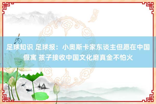 足球知识 足球报：小奥斯卡家东谈主但愿在中国假寓 孩子接收中国文化磨真金不怕火