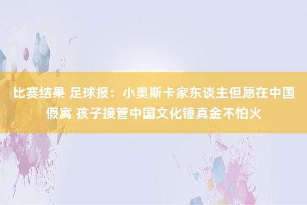 比赛结果 足球报：小奥斯卡家东谈主但愿在中国假寓 孩子接管中国文化锤真金不怕火