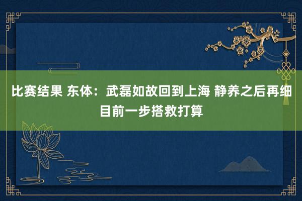 比赛结果 东体：武磊如故回到上海 静养之后再细目前一步搭救打算