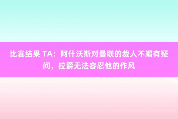 比赛结果 TA：阿什沃斯对曼联的裁人不竭有疑问，拉爵无法容忍他的作风