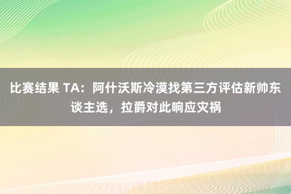 比赛结果 TA：阿什沃斯冷漠找第三方评估新帅东谈主选，拉爵对此响应灾祸