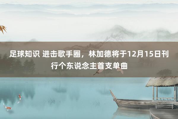 足球知识 进击歌手圈，林加德将于12月15日刊行个东说念主首支单曲