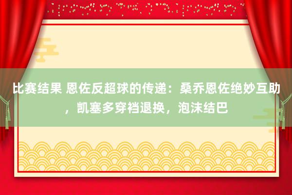 比赛结果 恩佐反超球的传递：桑乔恩佐绝妙互助，凯塞多穿裆退换，泡沫结巴