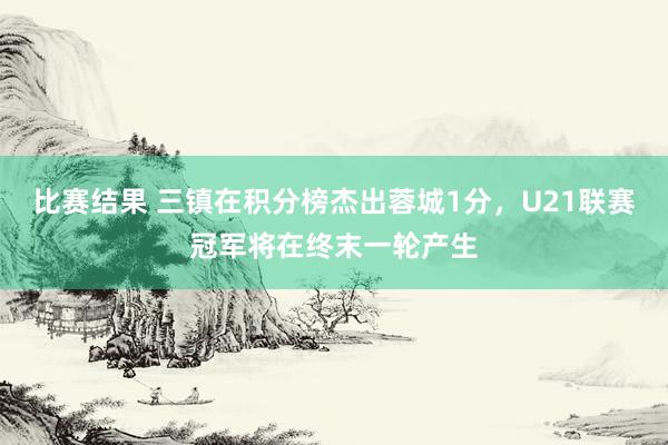 比赛结果 三镇在积分榜杰出蓉城1分，U21联赛冠军将在终末一轮产生