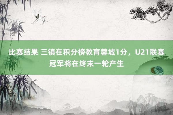 比赛结果 三镇在积分榜教育蓉城1分，U21联赛冠军将在终末一轮产生