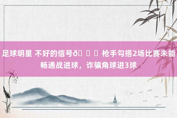 足球明星 不好的信号😕枪手勾搭2场比赛未能畅通战进球，诈骗角球进3球