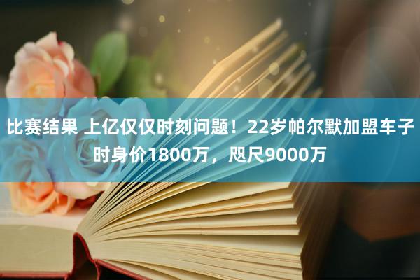 比赛结果 上亿仅仅时刻问题！22岁帕尔默加盟车子时身价1800万，咫尺9000万