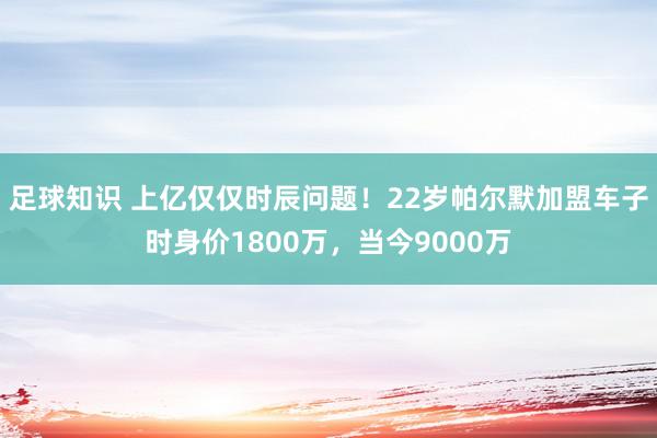 足球知识 上亿仅仅时辰问题！22岁帕尔默加盟车子时身价1800万，当今9000万