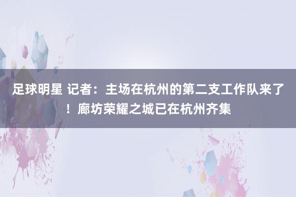 足球明星 记者：主场在杭州的第二支工作队来了！廊坊荣耀之城已在杭州齐集