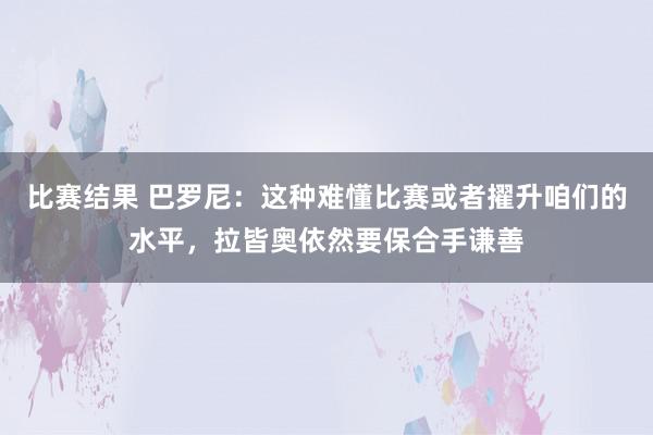 比赛结果 巴罗尼：这种难懂比赛或者擢升咱们的水平，拉皆奥依然要保合手谦善