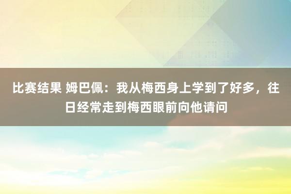 比赛结果 姆巴佩：我从梅西身上学到了好多，往日经常走到梅西眼前向他请问