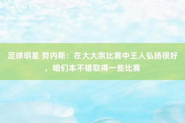 足球明星 努内斯：在大大宗比赛中王人弘扬很好，咱们本不错取得一些比赛