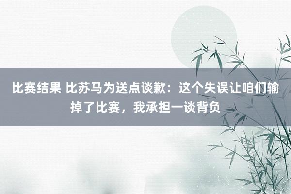 比赛结果 比苏马为送点谈歉：这个失误让咱们输掉了比赛，我承担一谈背负