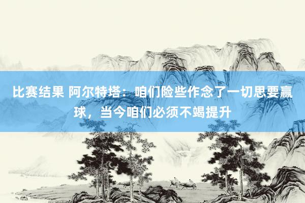 比赛结果 阿尔特塔：咱们险些作念了一切思要赢球，当今咱们必须不竭提升