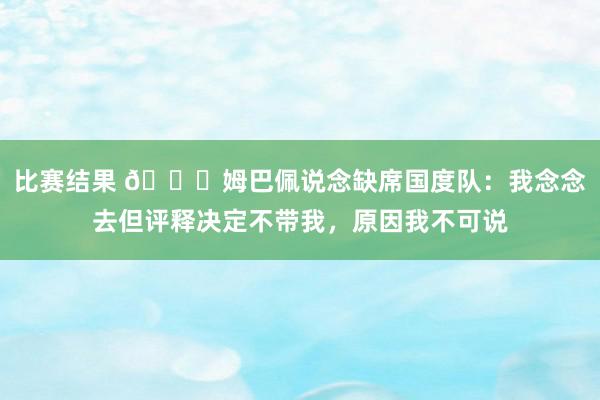 比赛结果 👀姆巴佩说念缺席国度队：我念念去但评释决定不带我，原因我不可说