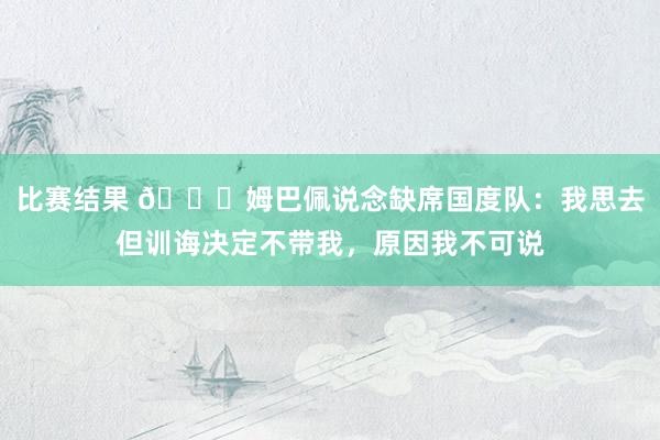 比赛结果 👀姆巴佩说念缺席国度队：我思去但训诲决定不带我，原因我不可说