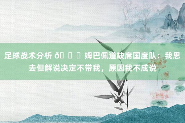 足球战术分析 👀姆巴佩道缺席国度队：我思去但解说决定不带我，原因我不成说