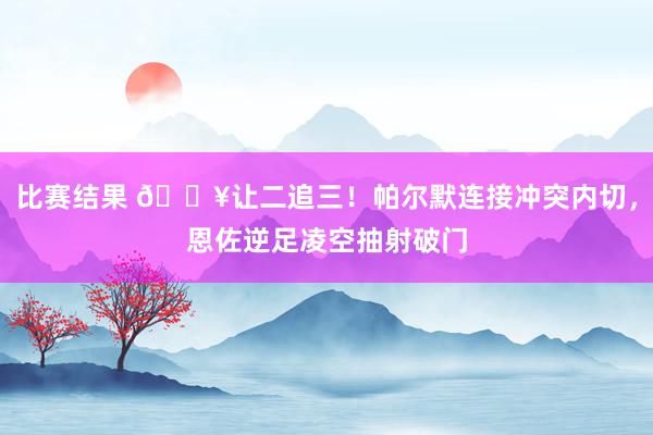 比赛结果 💥让二追三！帕尔默连接冲突内切，恩佐逆足凌空抽射破门