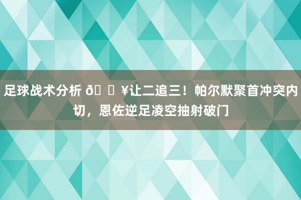 足球战术分析 💥让二追三！帕尔默聚首冲突内切，恩佐逆足凌空抽射破门