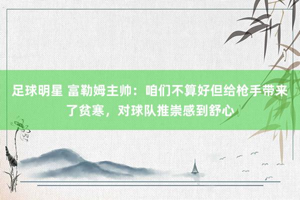 足球明星 富勒姆主帅：咱们不算好但给枪手带来了贫寒，对球队推崇感到舒心