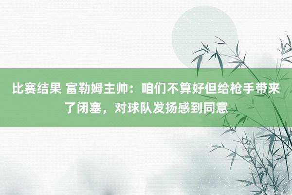 比赛结果 富勒姆主帅：咱们不算好但给枪手带来了闭塞，对球队发扬感到同意