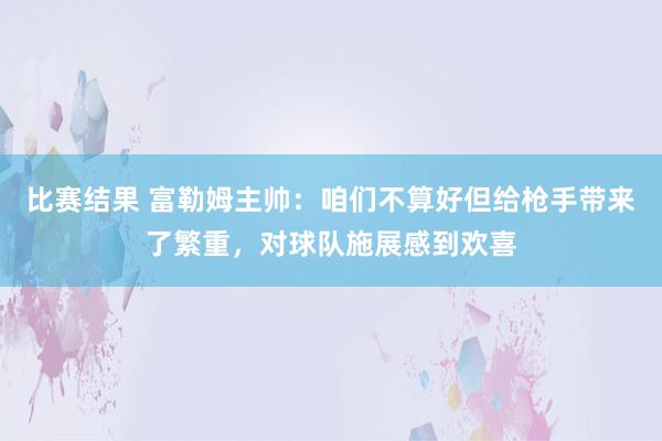 比赛结果 富勒姆主帅：咱们不算好但给枪手带来了繁重，对球队施展感到欢喜