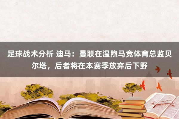 足球战术分析 迪马：曼联在温煦马竞体育总监贝尔塔，后者将在本赛季放弃后下野