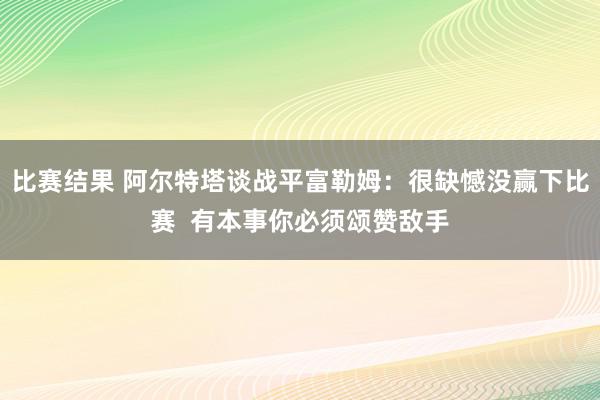 比赛结果 阿尔特塔谈战平富勒姆：很缺憾没赢下比赛  有本事你必须颂赞敌手