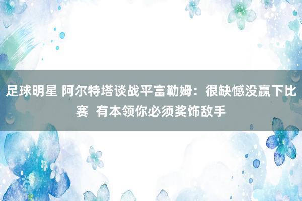 足球明星 阿尔特塔谈战平富勒姆：很缺憾没赢下比赛  有本领你必须奖饰敌手