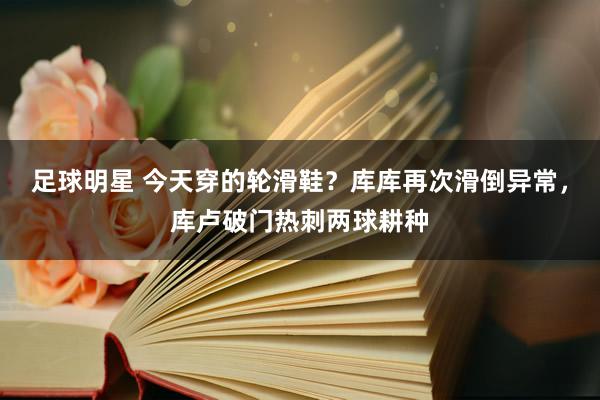 足球明星 今天穿的轮滑鞋？库库再次滑倒异常，库卢破门热刺两球耕种