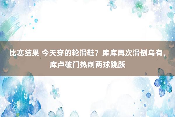 比赛结果 今天穿的轮滑鞋？库库再次滑倒乌有，库卢破门热刺两球跳跃