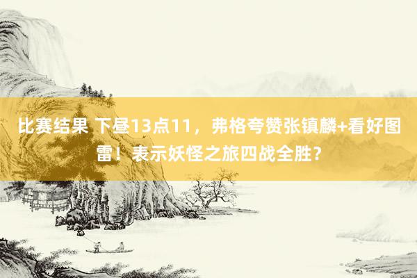 比赛结果 下昼13点11，弗格夸赞张镇麟+看好图雷！表示妖怪之旅四战全胜？