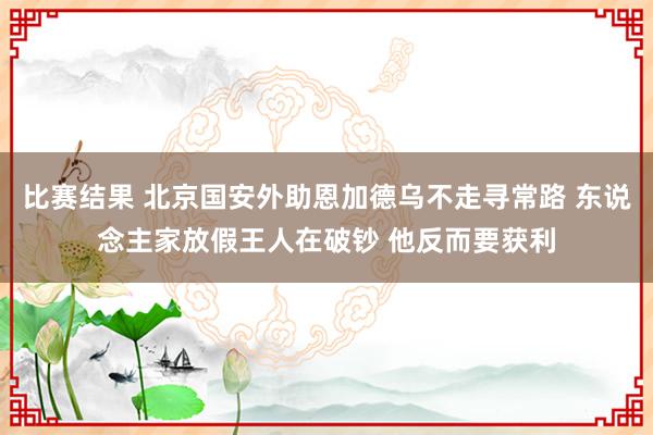 比赛结果 北京国安外助恩加德乌不走寻常路 东说念主家放假王人在破钞 他反而要获利