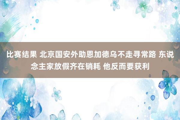 比赛结果 北京国安外助恩加德乌不走寻常路 东说念主家放假齐在销耗 他反而要获利