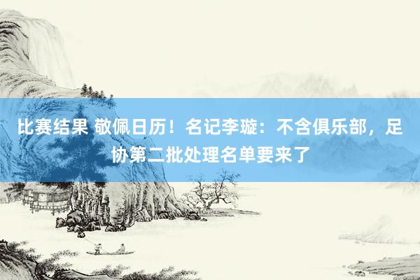 比赛结果 敬佩日历！名记李璇：不含俱乐部，足协第二批处理名单要来了