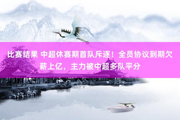 比赛结果 中超休赛期首队斥逐！全员协议到期欠薪上亿，主力被中超多队平分