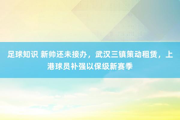 足球知识 新帅还未接办，武汉三镇策动租赁，上港球员补强以保级新赛季