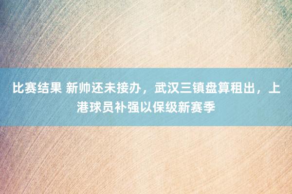 比赛结果 新帅还未接办，武汉三镇盘算租出，上港球员补强以保级新赛季