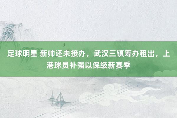 足球明星 新帅还未接办，武汉三镇筹办租出，上港球员补强以保级新赛季