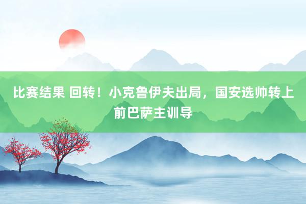 比赛结果 回转！小克鲁伊夫出局，国安选帅转上前巴萨主训导