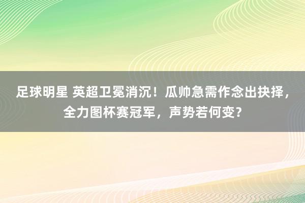 足球明星 英超卫冕消沉！瓜帅急需作念出抉择，全力图杯赛冠军，声势若何变？