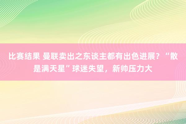 比赛结果 曼联卖出之东谈主都有出色进展？“散是满天星”球迷失望，新帅压力大